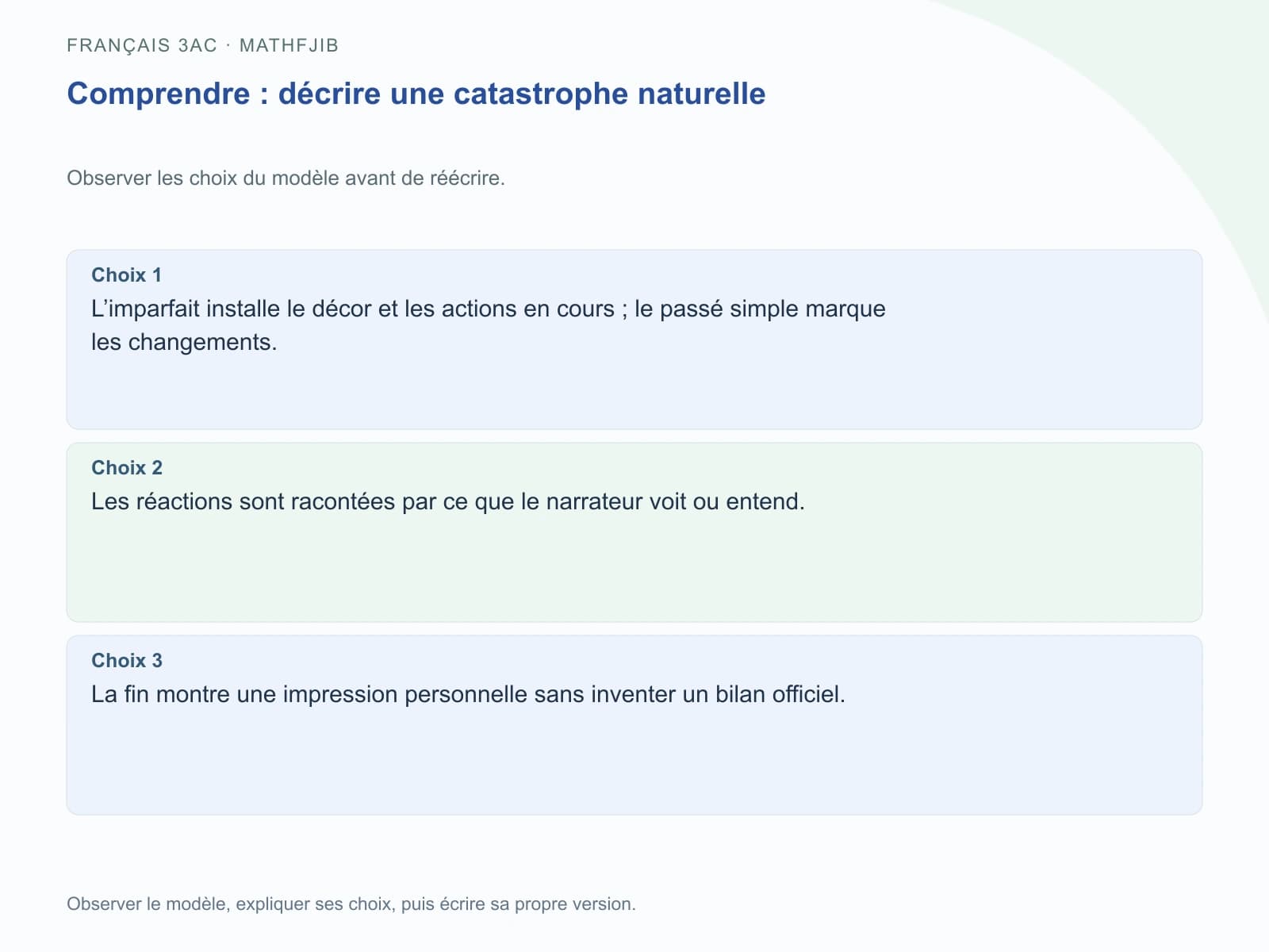 Comprendre : décrire une catastrophe naturelle Choix 1 : L’imparfait installe le décor et les actions en cours ; le passé simple marque les changements.. Choix 2 : Les réactions sont racontées par ce que le narrateur voit ou entend.. Choix 3 : La fin montre une impression personnelle sans inventer un bilan officiel.
